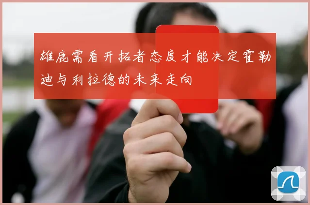 雄鹿需看开拓者态度才能决定霍勒迪与利拉德的未来走向