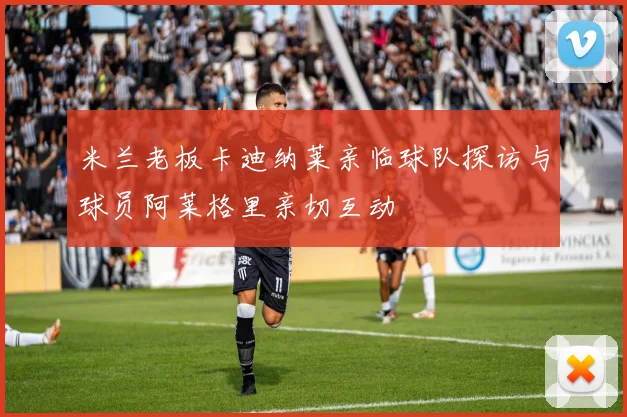 米兰老板卡迪纳莱亲临球队探访与球员阿莱格里亲切互动