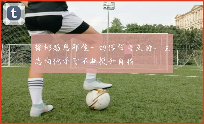 徐彬感恩邵佳一的信任与支持，立志向他学习不断提升自我