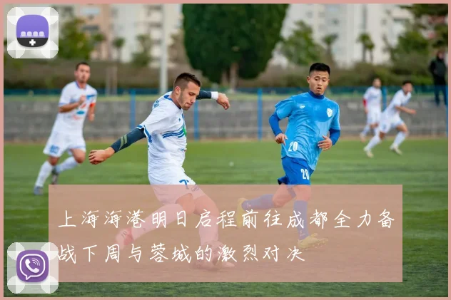 上海海港明日启程前往成都全力备战下周与蓉城的激烈对决