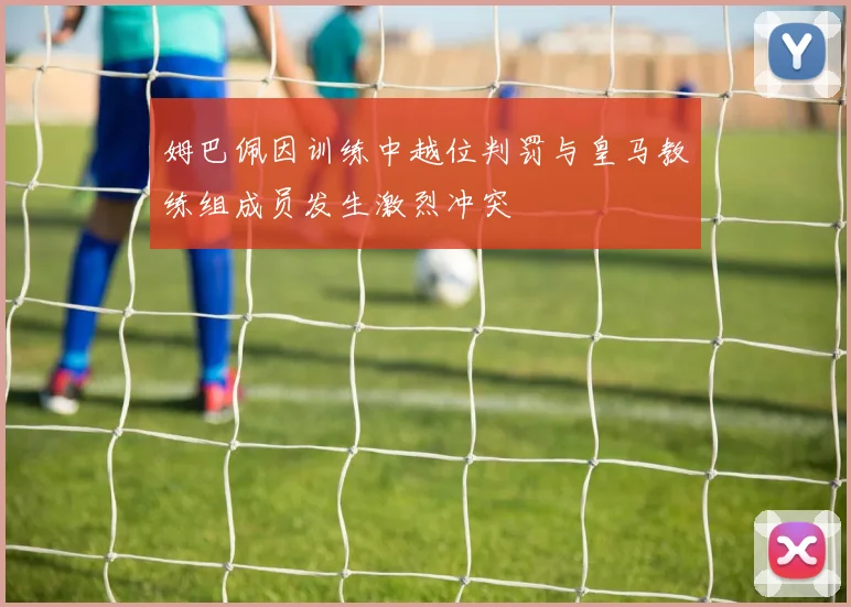 姆巴佩因训练中越位判罚与皇马教练组成员发生激烈冲突
