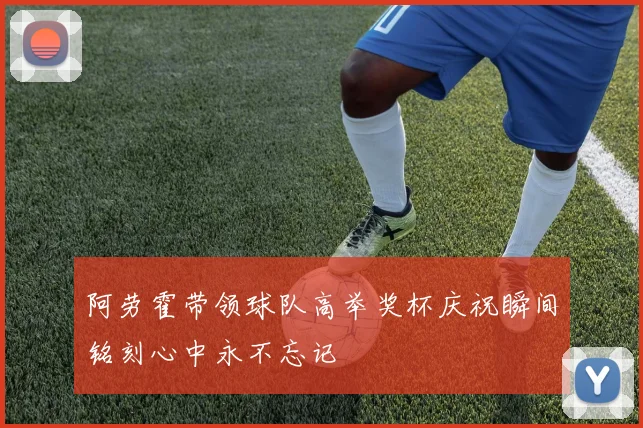 阿劳霍带领球队高举奖杯庆祝瞬间铭刻心中永不忘记