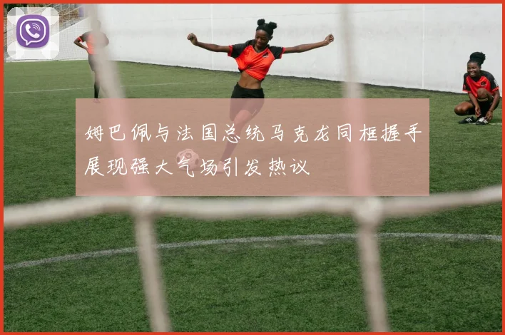 姆巴佩与法国总统马克龙同框握手展现强大气场引发热议