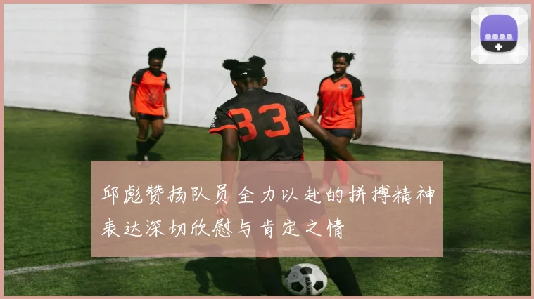 邱彪赞扬队员全力以赴的拼搏精神表达深切欣慰与肯定之情