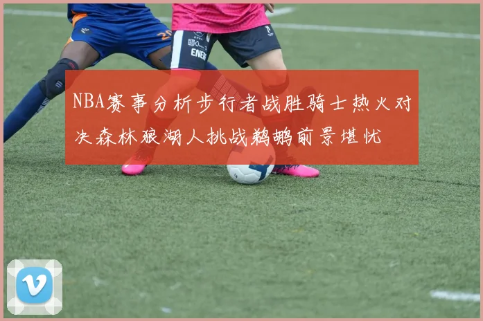 NBA赛事分析步行者战胜骑士热火对决森林狼湖人挑战鹈鹕前景堪忧