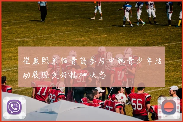 崔康熙亲临青岛参与中韩青少年活动展现良好精神状态