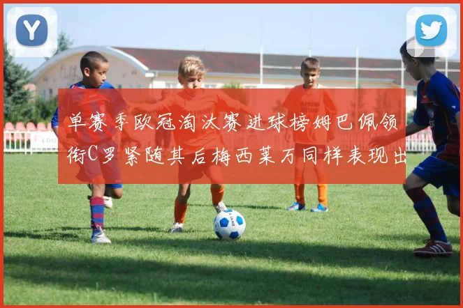单赛季欧冠淘汰赛进球榜姆巴佩领衔C罗紧随其后梅西莱万同样表现出色